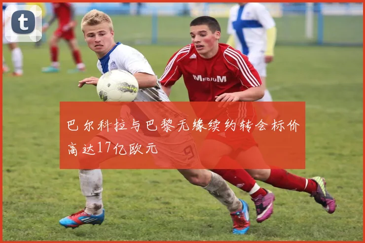 巴尔科拉与巴黎无缘续约转会标价高达17亿欧元