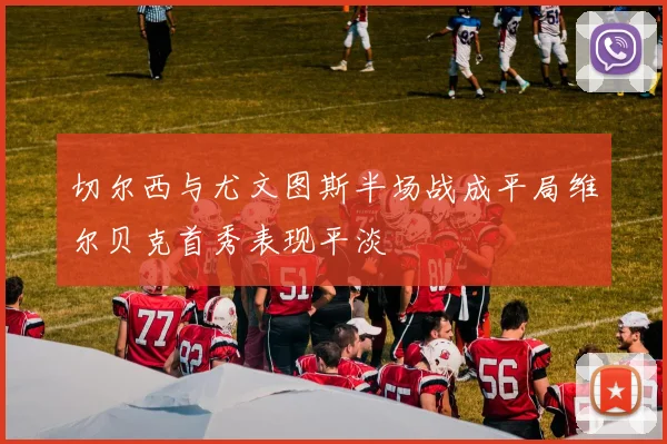 切尔西与尤文图斯半场战成平局维尔贝克首秀表现平淡