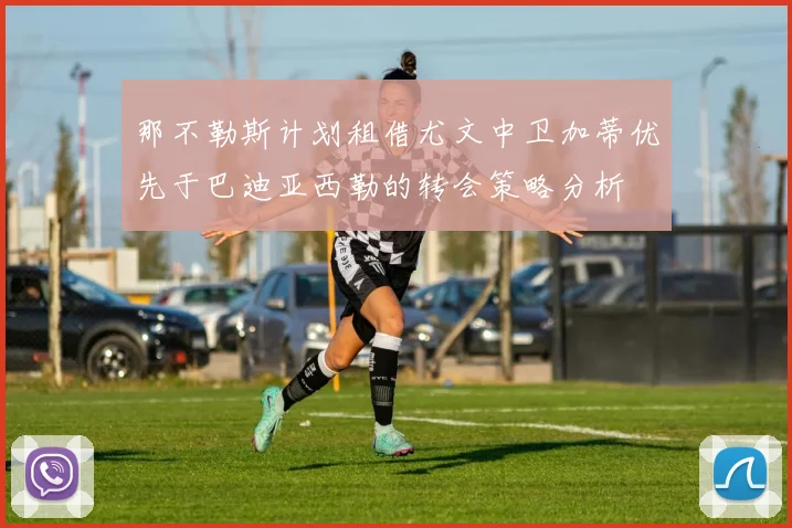 那不勒斯计划租借尤文中卫加蒂优先于巴迪亚西勒的转会策略分析