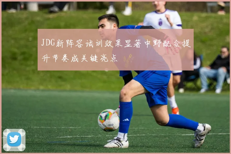 JDG新阵容试训效果显著中野配合提升节奏成关键亮点