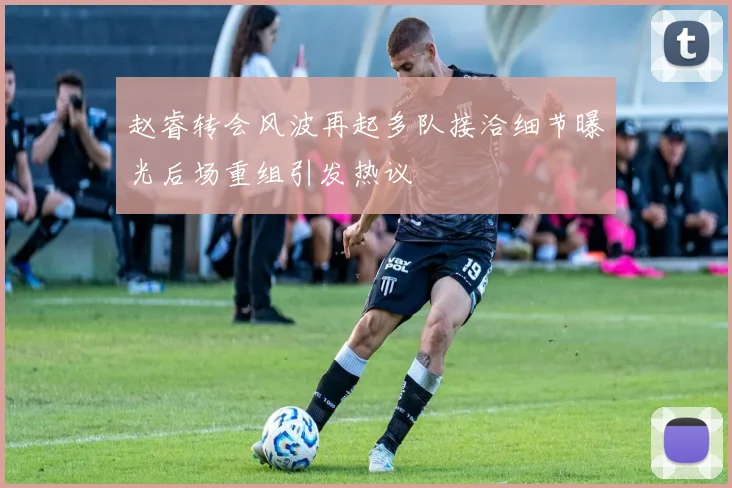 赵睿转会风波再起多队接洽细节曝光后场重组引发热议