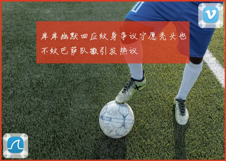库库幽默回应纹身争议宁愿秃头也不纹巴萨队徽引发热议