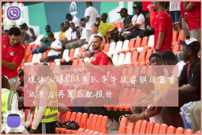 媒体人曝CBA多队争夺段睿骐辽篮曾放弃后再度匹配报价