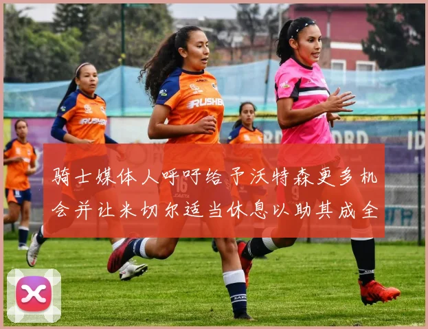 骑士媒体人呼吁给予沃特森更多机会并让米切尔适当休息以助其成全明星梦想