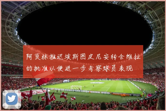 阿莫林推迟埃斯图皮尼安转会维拉的批准以便进一步考察球员表现
